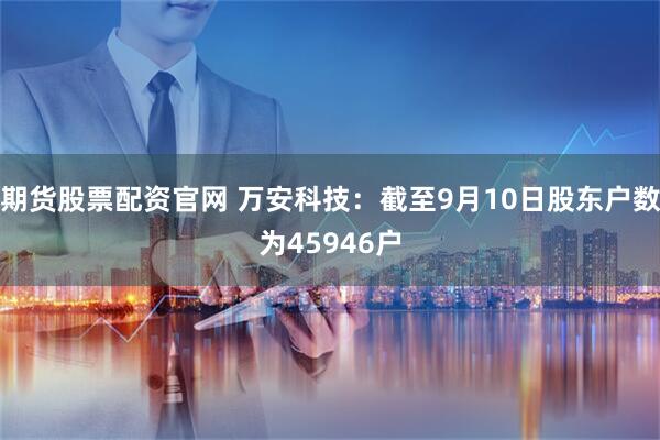 期货股票配资官网 万安科技：截至9月10日股东户数为45946户