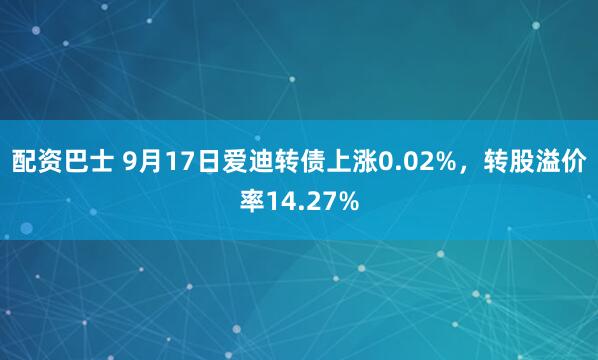 配资巴士 9月17日爱迪转债上涨0.02%，转股溢价率14.27%