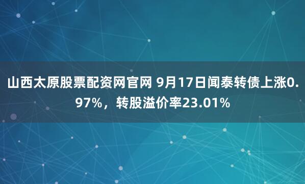 山西太原股票配资网官网 9月17日闻泰转债上涨0.97%,转股溢价率23.01%