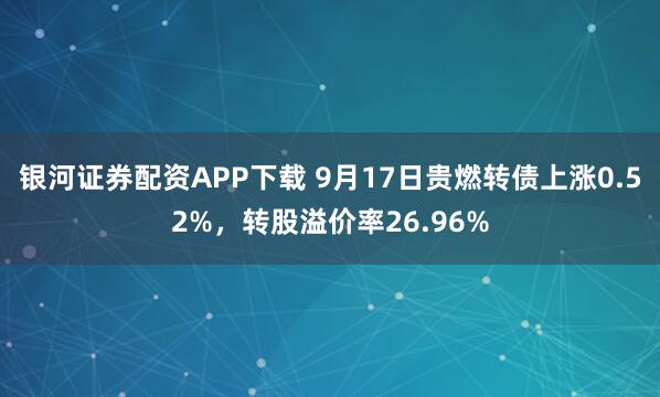银河证券配资APP下载 9月17日贵燃转债上涨0.52%,转股溢价率26.96%