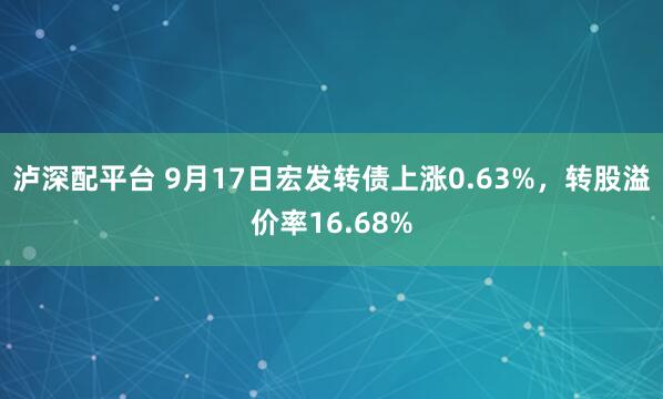 泸深配平台 9月17日宏发转债上涨0.63%，转股溢价率16.68%