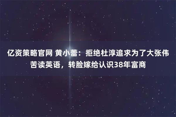 亿资策略官网 黄小蕾:拒绝杜淳追求为了大张伟苦读英语,转脸嫁给认识38年富商