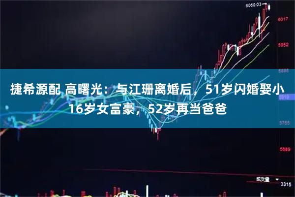捷希源配 高曙光：与江珊离婚后，51岁闪婚娶小16岁女富豪，52岁再当爸爸