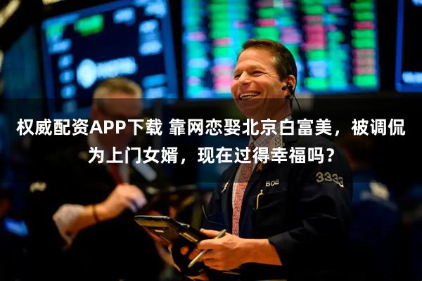 权威配资APP下载 靠网恋娶北京白富美，被调侃为上门女婿，现在过得幸福吗？