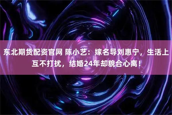 东北期货配资官网 陈小艺：嫁名导刘惠宁，生活上互不打扰，结婚24年却貌合心离！