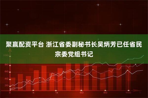 聚赢配资平台 浙江省委副秘书长吴炳芳已任省民宗委党组书记