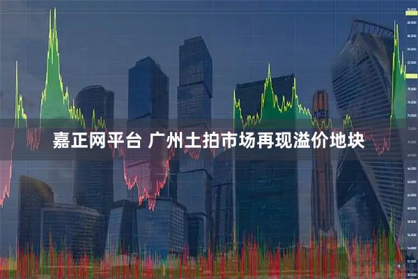嘉正网平台 广州土拍市场再现溢价地块