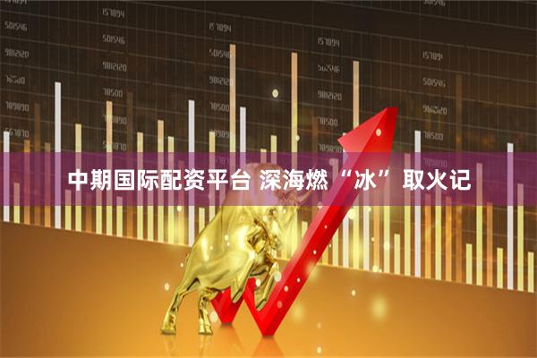 中期国际配资平台 深海燃 “冰” 取火记