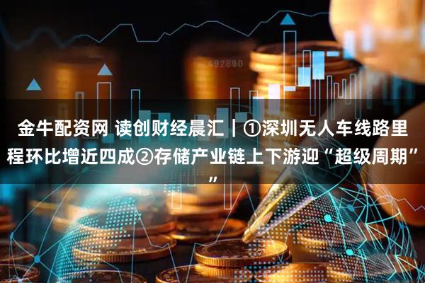 金牛配资网 读创财经晨汇｜①深圳无人车线路里程环比增近四成②存储产业链上下游迎“超级周期”
