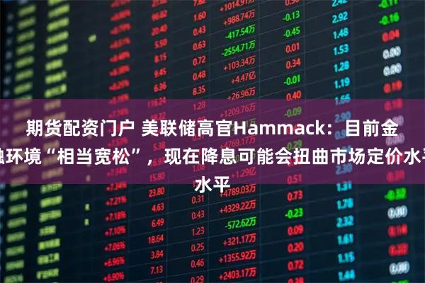 期货配资门户 美联储高官Hammack：目前金融环境“相当宽松”，现在降息可能会扭曲市场定价水平
