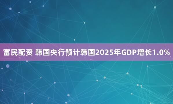 富民配资 韩国央行预计韩国2025年GDP增长1.0%