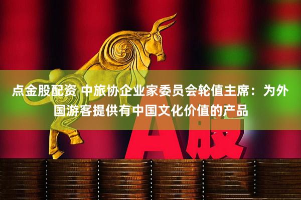 点金股配资 中旅协企业家委员会轮值主席：为外国游客提供有中国文化价值的产品
