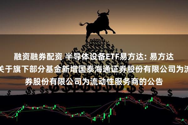 融资融券配资 半导体设备ETF易方达: 易方达基金管理有限公司关于旗下部分基金新增国泰海通证券股份有限公司为流动性服务商的公告