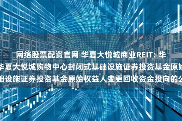 网络股票配资官网 华夏大悦城商业REIT: 华夏基金管理有限公司关于华夏大悦城购物中心封闭式基础设施证券投资基金原始权益人变更回收资金投向的公告