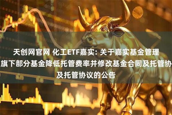 天创网官网 化工ETF嘉实: 关于嘉实基金管理有限公司旗下部分基金降低托管费率并修改基金合同及托管协议的公告