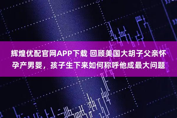 辉煌优配官网APP下载 回顾美国大胡子父亲怀孕产男婴，孩子生下来如何称呼他成最大问题