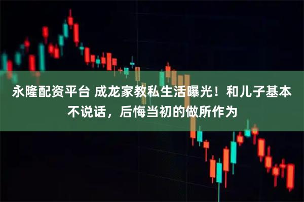 永隆配资平台 成龙家教私生活曝光!和儿子基本不说话,后悔当初的做所作为