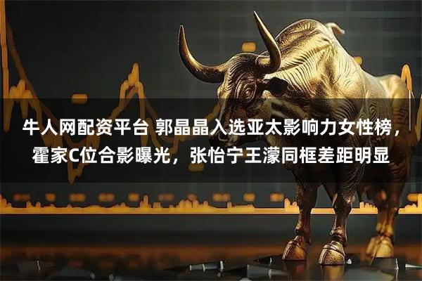 牛人网配资平台 郭晶晶入选亚太影响力女性榜,霍家C位合影曝光,张怡宁王濛同框差距明显