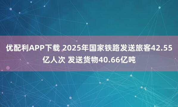 优配利APP下载 2025年国家铁路发送旅客42.55亿人次 发送货物40.66亿吨
