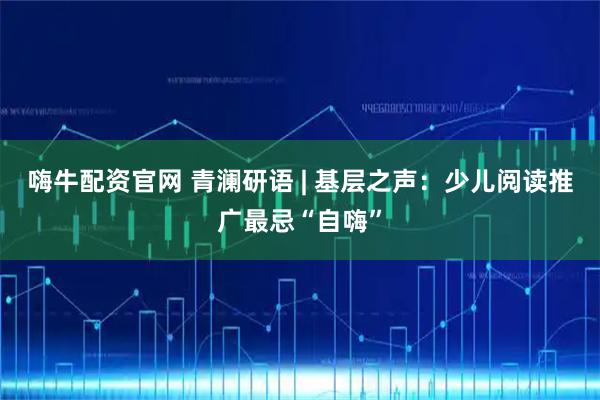 嗨牛配资官网 青澜研语 | 基层之声：少儿阅读推广最忌“自嗨”