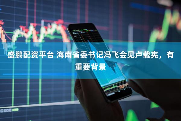 盛鹏配资平台 海南省委书记冯飞会见卢载宪，有重要背景