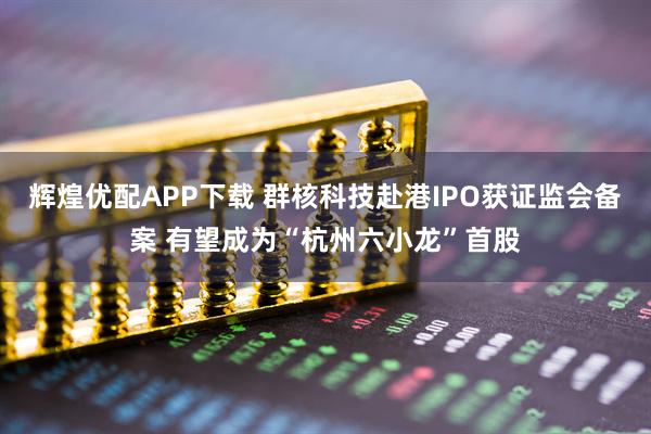 辉煌优配APP下载 群核科技赴港IPO获证监会备案 有望成为“杭州六小龙”首股