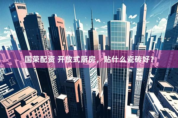 国荣配资 开放式厨房，贴什么瓷砖好？