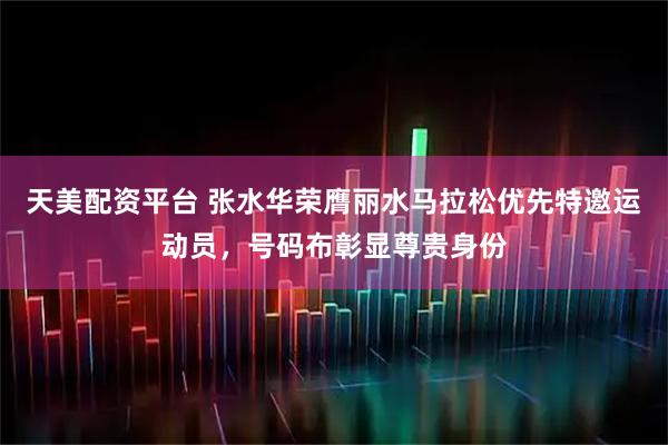 天美配资平台 张水华荣膺丽水马拉松优先特邀运动员，号码布彰显尊贵身份