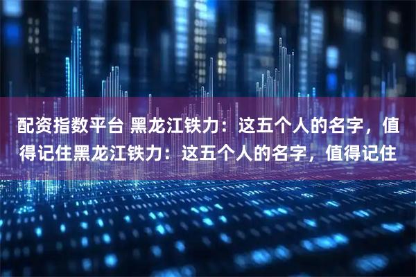 配资指数平台 黑龙江铁力：这五个人的名字，值得记住黑龙江铁力：这五个人的名字，值得记住