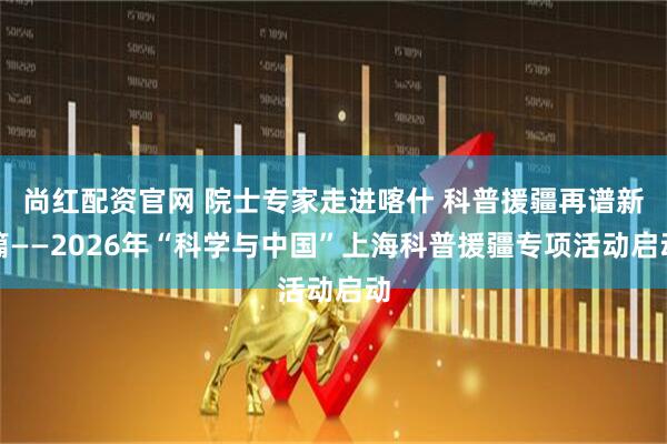 尚红配资官网 院士专家走进喀什 科普援疆再谱新篇——2026年“科学与中国”上海科普援疆专项活动启动