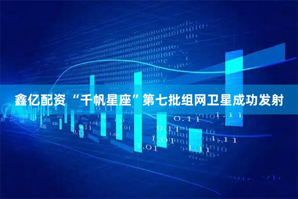 鑫亿配资 “千帆星座”第七批组网卫星成功发射