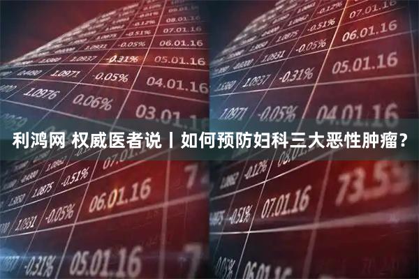 利鸿网 权威医者说丨如何预防妇科三大恶性肿瘤？