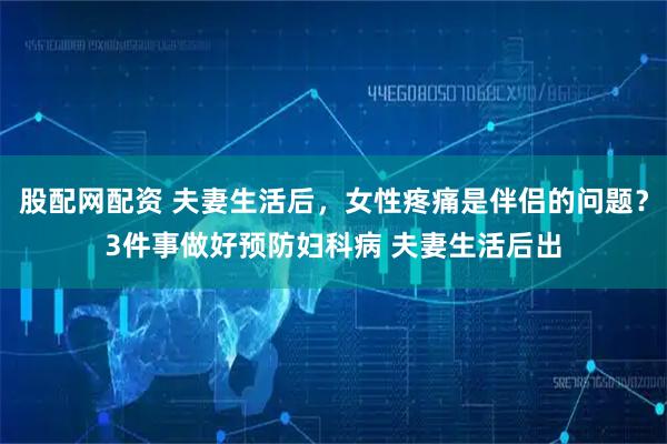 股配网配资 夫妻生活后，女性疼痛是伴侣的问题？3件事做好预防妇科病 夫妻生活后出