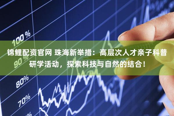 锦鲤配资官网 珠海新举措：高层次人才亲子科普研学活动，探索科技与自然的结合！