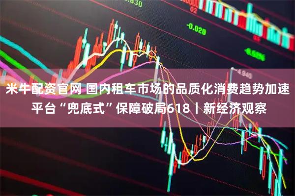 米牛配资官网 国内租车市场的品质化消费趋势加速 平台“兜底式”保障破局618丨新经济观察